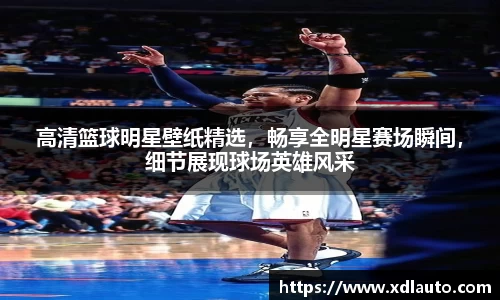 高清篮球明星壁纸精选，畅享全明星赛场瞬间，细节展现球场英雄风采