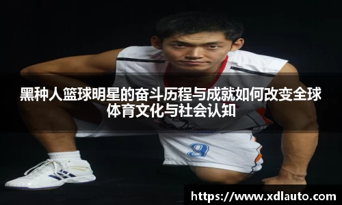 黑种人篮球明星的奋斗历程与成就如何改变全球体育文化与社会认知